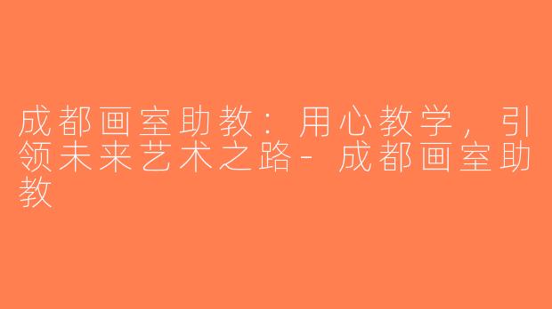 成都画室助教：用心教学，引领未来艺术之路-成都画室助教
