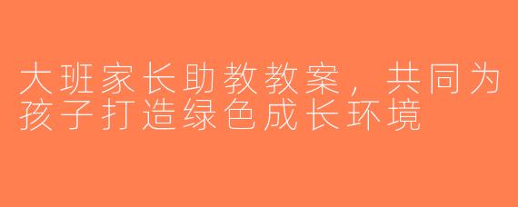 大班家长助教教案，共同为孩子打造绿色成长环境