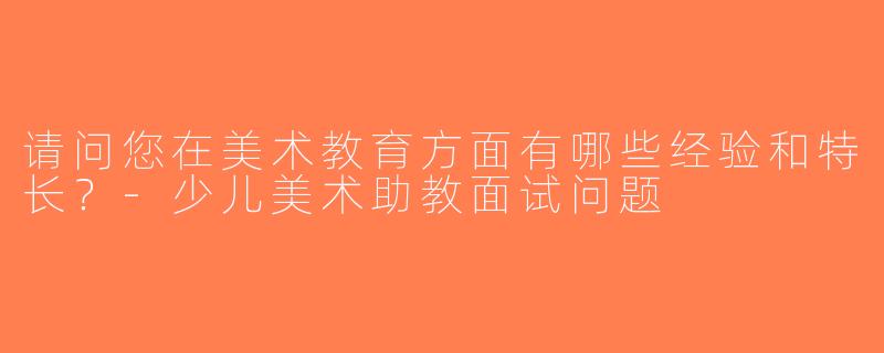 请问您在美术教育方面有哪些经验和特长？-少儿美术助教面试问题