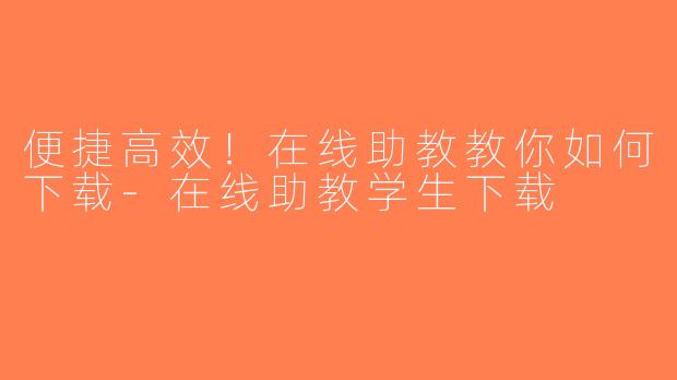 便捷高效！在线助教教你如何下载-在线助教学生下载