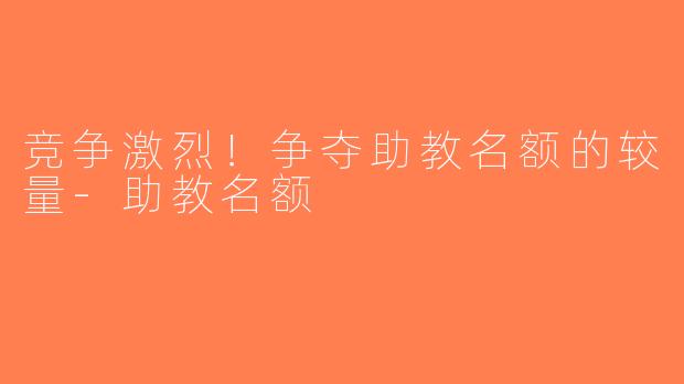 竞争激烈！争夺助教名额的较量-助教名额