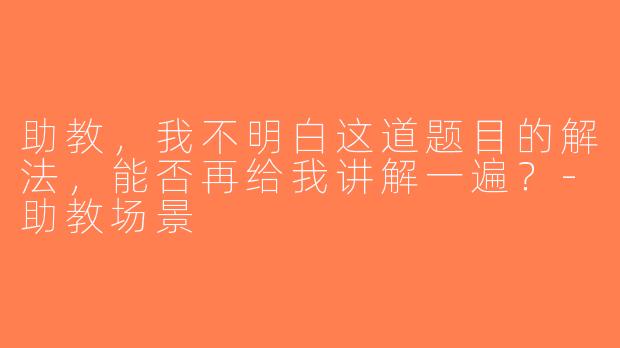 助教，我不明白这道题目的解法，能否再给我讲解一遍？-助教场景
