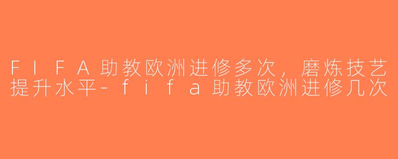 FIFA助教欧洲进修多次，磨炼技艺提升水平-fifa助教欧洲进修几次