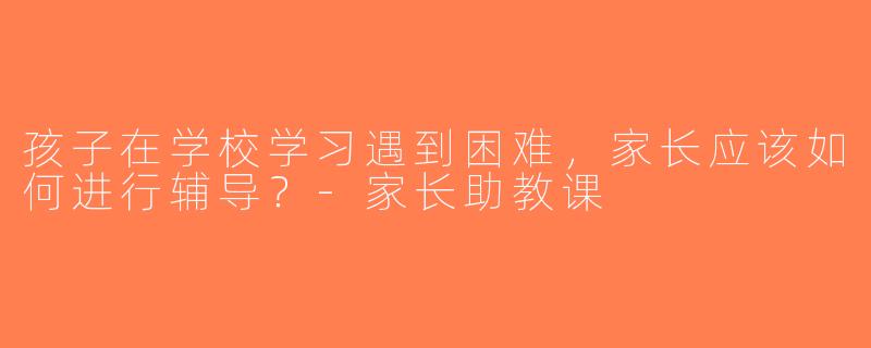 孩子在学校学习遇到困难，家长应该如何进行辅导？-家长助教课