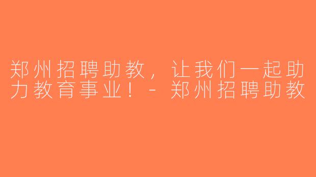 郑州招聘助教，让我们一起助力教育事业！-郑州招聘助教