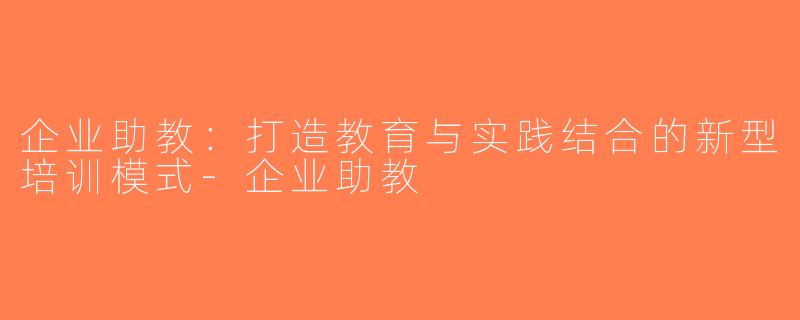 企业助教：打造教育与实践结合的新型培训模式-企业助教