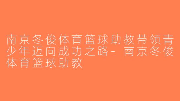 南京冬俊体育篮球助教带领青少年迈向成功之路-南京冬俊体育篮球助教