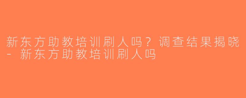 新东方助教培训刷人吗？调查结果揭晓-新东方助教培训刷人吗