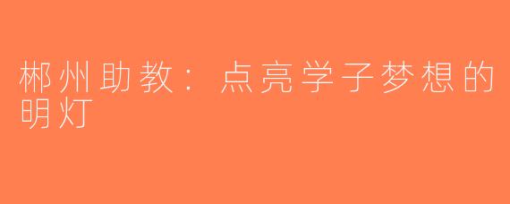 郴州助教：点亮学子梦想的明灯
