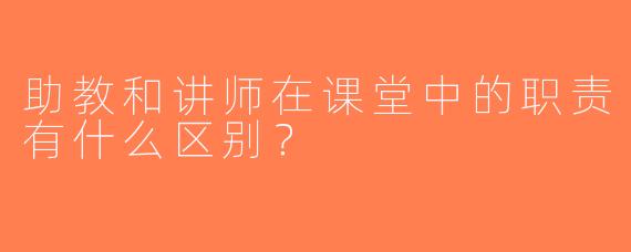助教和讲师在课堂中的职责有什么区别？