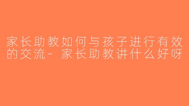 家长助教如何与孩子进行有效的交流-家长助教讲什么好呀