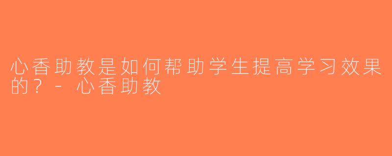 心香助教是如何帮助学生提高学习效果的？-心香助教