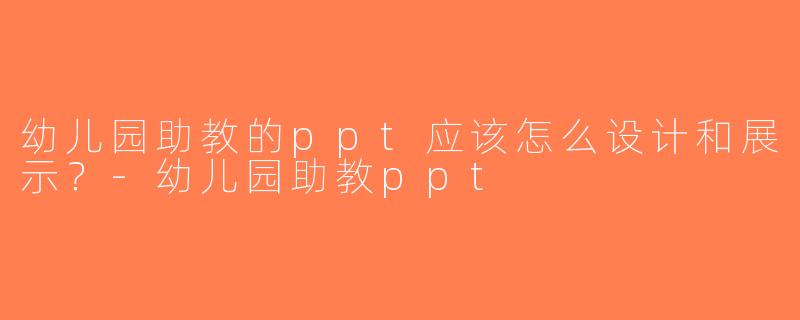 幼儿园助教的ppt应该怎么设计和展示？-幼儿园助教ppt