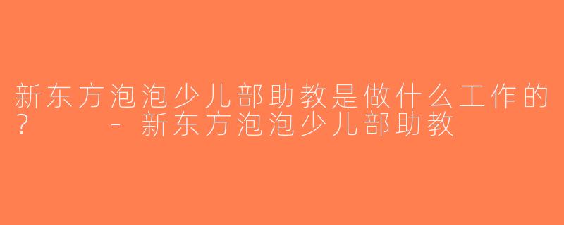 新东方泡泡少儿部助教是做什么工作的？  -新东方泡泡少儿部助教
