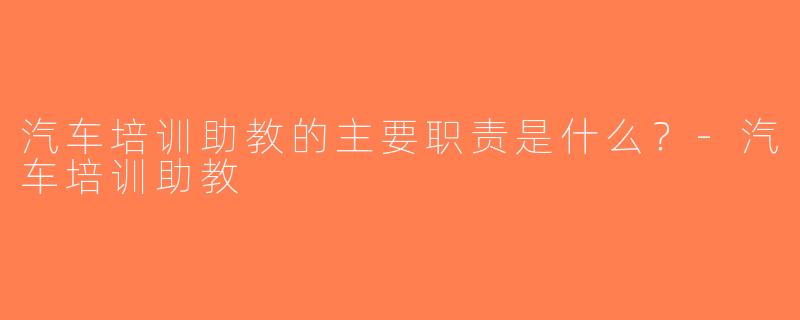 汽车培训助教的主要职责是什么？-汽车培训助教