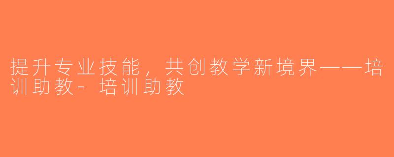 提升专业技能，共创教学新境界——培训助教-培训助教