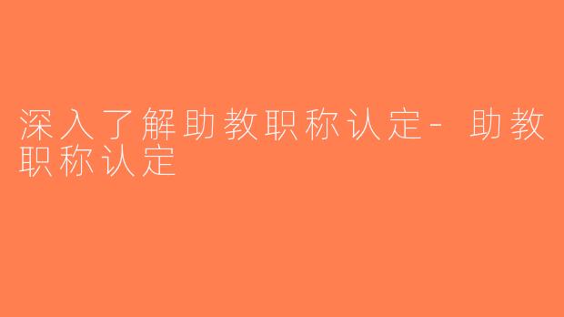 深入了解助教职称认定-助教职称认定