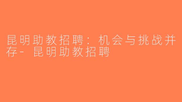 昆明助教招聘：机会与挑战并存-昆明助教招聘