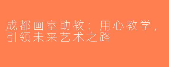 成都画室助教：用心教学，引领未来艺术之路