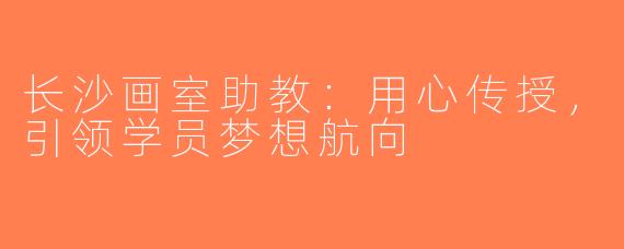 长沙画室助教：用心传授，引领学员梦想航向