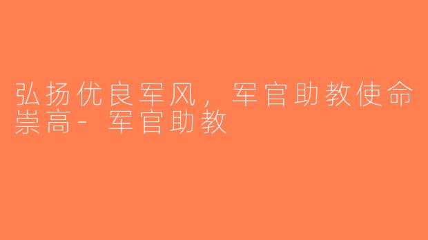弘扬优良军风，军官助教使命崇高-军官助教