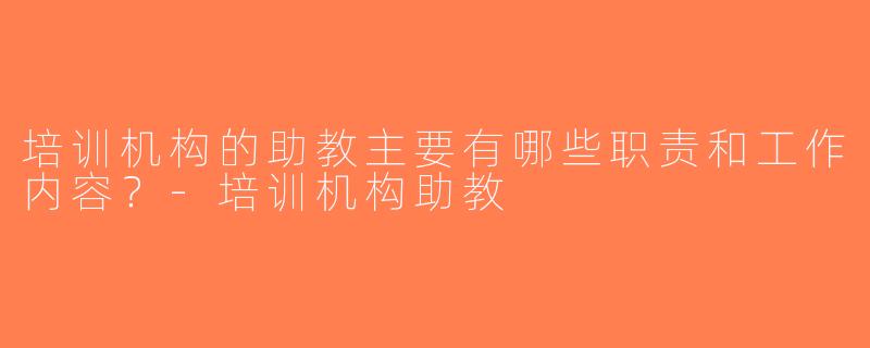 培训机构的助教主要有哪些职责和工作内容？-培训机构助教