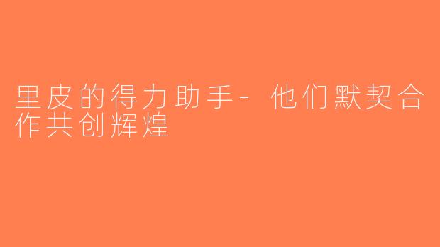 里皮的得力助手-他们默契合作共创辉煌