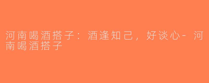 河南喝酒搭子：酒逢知己，好谈心-河南喝酒搭子