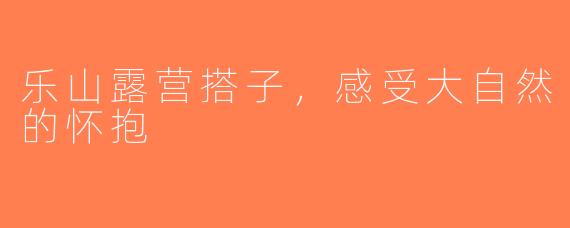 乐山露营搭子，感受大自然的怀抱