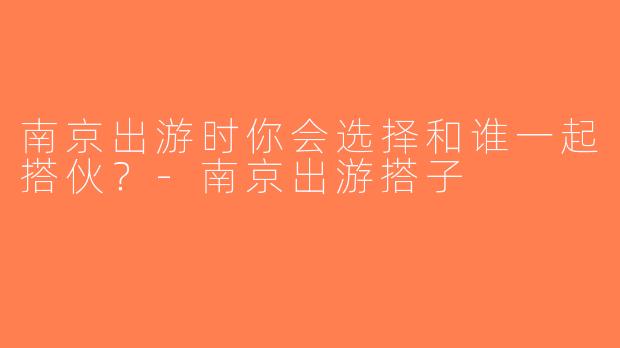 南京出游时你会选择和谁一起搭伙？-南京出游搭子