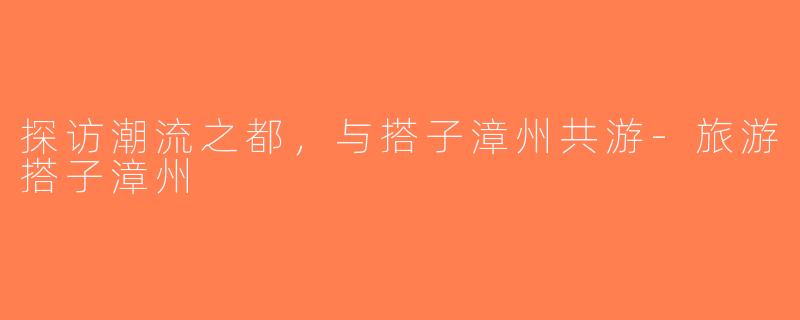 探访潮流之都，与搭子漳州共游-旅游搭子漳州