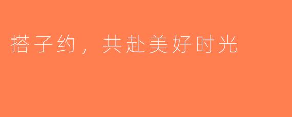 搭子约，共赴美好时光