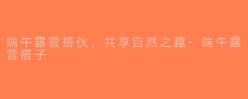 端午露营搭伙，共享自然之趣-端午露营搭子