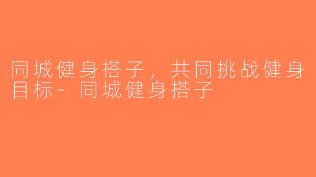 同城健身搭子，共同挑战健身目标-同城健身搭子