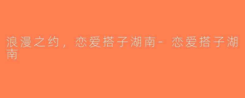 浪漫之约，恋爱搭子湖南-恋爱搭子湖南