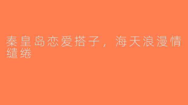 秦皇岛恋爱搭子，海天浪漫情缱绻