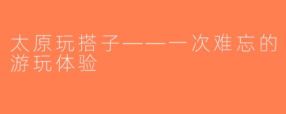 太原玩搭子——一次难忘的游玩体验