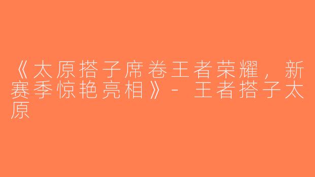 《太原搭子席卷王者荣耀，新赛季惊艳亮相》-王者搭子太原