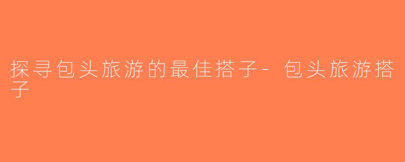 探寻包头旅游的最佳搭子-包头旅游搭子