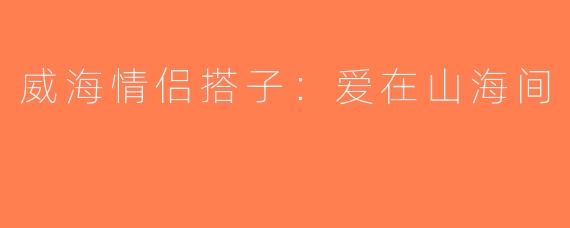 威海情侣搭子:爱在山海间