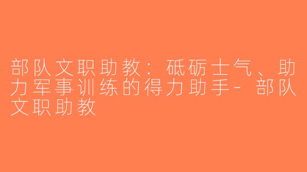 部队文职助教：砥砺士气、助力军事训练的得力助手-部队文职助教