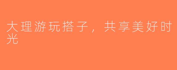 大理游玩搭子，共享美好时光