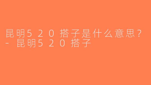 昆明520搭子是什么意思？-昆明520搭子