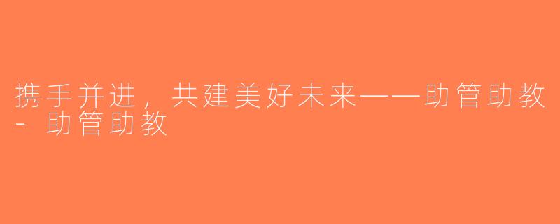 携手并进，共建美好未来——助管助教-助管助教