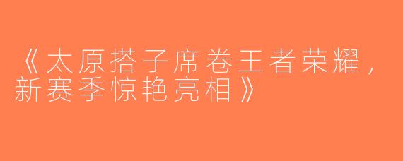 《太原搭子席卷王者荣耀，新赛季惊艳亮相》