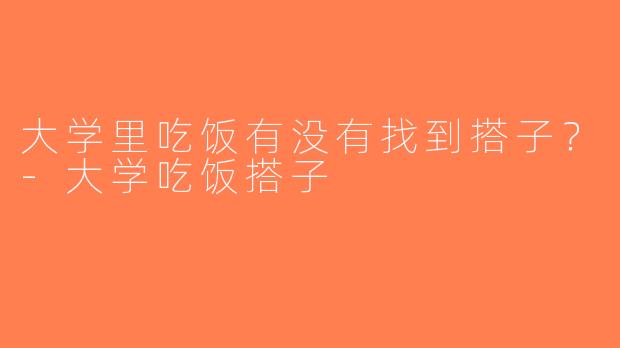 大学里吃饭有没有找到搭子？-大学吃饭搭子