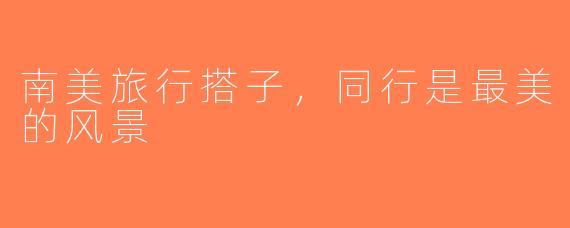 南美旅行搭子，同行是最美的风景