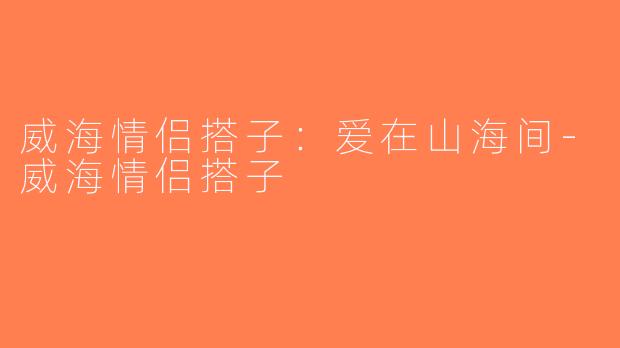 威海情侣搭子:爱在山海间-威海情侣搭子