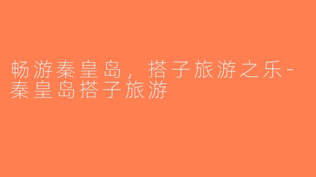 畅游秦皇岛，搭子旅游之乐-秦皇岛搭子旅游