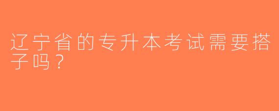 辽宁省的专升本考试需要搭子吗？